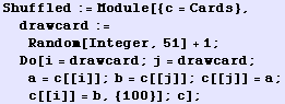 Shuffled := Module[{c = Cards}, drawcard := Random[Integer, 51] + 1 ; Do[i = drawcard ; j = drawcard ; a = c[[i]] ; b = c[[j]] ; c[[j]] = a ; c[[i]] = b, {100}] ; c] ;