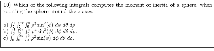 \fbox{ \parbox{16cm}{
10) Which of the following integrals computes the moment o...
..._0^{2 \pi} \int_0^{\pi} \rho^2 \sin(\phi) \; d\phi \; d\theta \; d\rho $. \\
}}