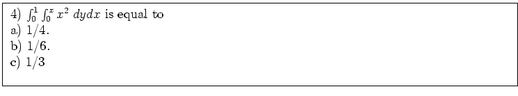\fbox{ \parbox{16cm}{
4) $\int_0^1 \int_0^x x^2 \; dy dx$\ is equal to \\
\par
a) $1/4$. \\
b) $1/6$. \\
c) $1/3$\ \\
\par
}}