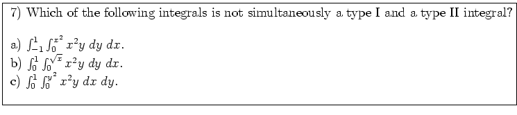 \fbox{ \parbox{16cm}{
7) Which of the following integrals is not simultaneously ...
... \; dy \; dx$. \\
c) $\int_0^{1} \int_{0}^{y^2} x^2 y \; dx \; dy$. \\
\par
}}