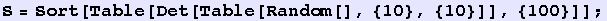 S = Sort[Table[Det[Table[Random[], {10}, {10}]], {100}]] ;