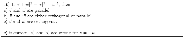 \fbox{ \parbox{16cm}{
10) If $\vert\vec{v} + \vec{w}\vert^2 = \vert\vec{v}\vert^...
...w}$\ are orthogonal. \\
\par
c) is correct. a) and b) are wrong for $v=-w$.
}}