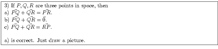 \fbox{ \parbox{16cm}{
3) If $P,Q,R$\ are three points in space, then \\
a) $\ve...
...{P Q} + \vec{Q R} = \vec{R P}$. \\
\par
a) is correct. Just draw a picture.
}}
