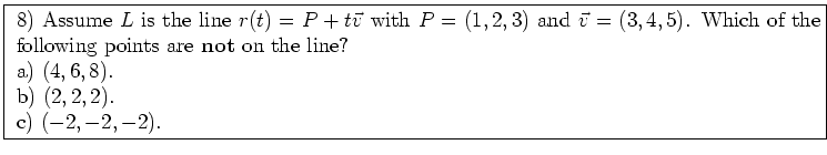 \fbox{ \parbox{16cm}{
8) Assume $L$\ is the line $r(t) = P+t \vec{v}$\ with
$P=(...
...f not} on the line? \\
a) $(4,6,8)$. \\
b) $(2,2,2)$. \\
c) $(-2,-2,-2)$.
}}