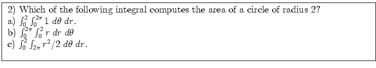 \fbox{ \parbox{16cm}{
2) Which of the following integral computes the area
of a ...
... \; dr \; d\theta$\ \\
c) $\int_0^2 \int_{2\pi} r^2/2 \; d\theta \; dr$. \\
}}